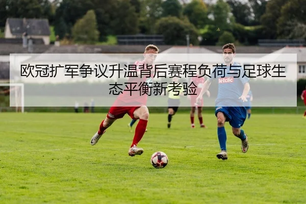 欧冠扩军争议升温背后赛程负荷与足球生态平衡新考验